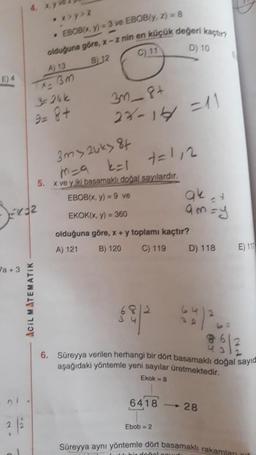 E) 4
a +3
• x>y>z
EBOB(x, y) =3 ve EBOB(y, z) = 8
olduğuna göre, x-z nin en küçük değeri kaçtır?
B12
C) 11
D) 10
A) 13
x= 3m
2 | 2
$24k
9= 8+
ACIL MATEMATIK
3m_8+
27-14/1 =11
3m>2uky 84
m=9
k=1
5. x ve yiki basamaklı doğal sayılardır.
EBOB(x, y) = 9 ve
EKOK(x, y) = 360
olduğuna göre, x + y toplamı kaçtır?
A) 121
B) 120
C) 119
7=112
6418
ak 24
am=y
Ebob = 2
D) 118
43
6. Süreyya verilen herhangi bir dört basamaklı doğal sayıd
aşağıdaki yöntemle yeni sayılar üretmektedir.
Ekok = 8
-28
E) 117
Süreyya aynı yöntemle dört basamaklı rakamlan
bir doğal cours