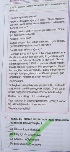 Anlatım Diç
5 ve 6. sorular, aşağıdaki metne göre cevaplandırı-
lacaktır.
Gözlerini yüzüme çevirdi:
"Doktor olacağım ağabey!" dedi. "Bizim mahalle-
deki kör, topal, inmeli ve sızılıları tedavi edeceğim,
hem de parasız!"
Parayı verdim. Aldı. Yıldırım gibi u