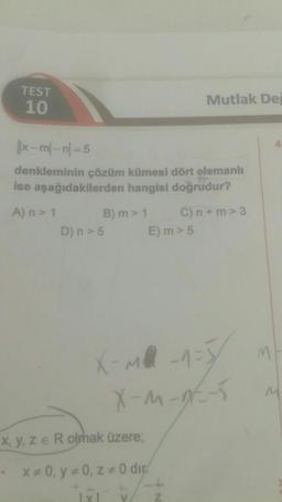 TEST
10
||x-m-n=5
denkleminin çözüm kümesi dört elemanlı
ise aşağıdakilerden hangisi doğrudur?
A) n > 1
B) m > 1
D) n > 5
x, y, ze R olmak üzere;
* x* 0, y = 0, z = 0 dir
1x1
Mutlak Dej
E) m > 5
C) n+m> 3
X-M²-1=5
X-M-9----5
/ Z
M