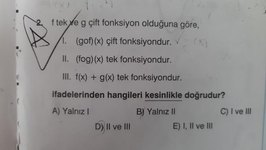 f teke g çift fonksiyon olduğuna göre,
1. (gof)(x) çift fonksiyondur.
II. (fog)(x) tek fonksiyondur.
III. f(x) + g(x) tek fonksiyondur.
ifadelerinden hangileri kesinlikle doğrudur?
A) Yalnız I
B) Yalnız II
D) II ve III
E) I, II ve III
C) I ve III