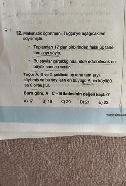 C
0013
12. Matematik öğretmeni, Tuğçe'ye aşağıdakileri
söylemiştir.
●
06-03 +02
Briozols minsyste se inician
0AL02 CET (S
●
Toplamları 17 olan birbirinden farklı üç tane
tam sayı söyle.
Bu sayılar çarpıldığında, elde edilebilecek en
büyük sonucu versin.
Tuğçe A, B ve C şeklinde üç tane tam sayı
söylemiş ve bu sayıların en büyüğü A, en küçüğü
ise C olmuştur.
Buna göre, A C-B ifadesinin değeri kaçtır?
03.02
A) 17 B) 19
C) 20
D) 21
E) 22
www.sinav.co