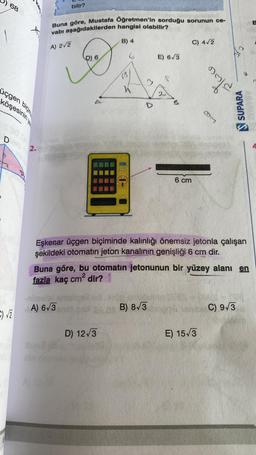 68
J
üçgen biçi
köşesinin ye
C)√2
2.
Buna göre, Mustafa Öğretmen'in sorduğu sorunun ce-
vabı aşağıdakilerden hangisi olabilir?
A) 2√2
B) 4
G
bilir?
D) 6
nimalel
A) 6√3
E) 6√3
D) 12√3
2
B) 8√3
6 cm
C) 4√2
stace
Eşkenar üçgen biçiminde kalınlığı önemsiz jetonla çalışan
şekildeki otomatin jeton kanalının genişliği 6 cm dir.
93
Buna göre, bu otomatin jetonunun bir yüzey alanı en
fazla kaç cm² dir?
E) 15√3
C
SUPARA
C) 9√3
B