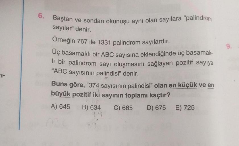 1-
Baştan ve sondan okunuşu aynı olan sayılara "palindrom
sayılar" denir.
6.
Örneğin 767 ile 1331 palindrom sayılardır.
Üç basamaklı bir ABC sayısına eklendiğinde üç basamak-
li bir palindrom sayı oluşmasını sağlayan pozitif sayıya
"ABC sayısının palindisi