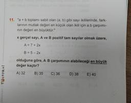Testokul
11. "a + b toplamı sabit olan (a, b) gibi sayı ikililerinde, fark-
larının mutlak değeri en küçük olan ikili için a.b çarpımı-
nın değeri en büyüktür."
x gerçel sayi, A ve B pozitif tam sayılar olmak üzere,
A = 7+ 2x
B = 5-2x
olduğuna göre, A.B çarpımının alabileceği en büyük
değer kaçtır?
A) 32
B) 35 C) 36
10
D) 38
E) 40