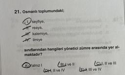 21. Osmanlı toplumundaki;
seyfiye,
1. reaya,
HH kalemiye,
V ilmiye
A) Yalnız I
sınıflarından hangileri yönetici zümre arasında yer al-
maktadır?
(B) ve II
osveć
LDH, II ve IV
87
LC) I, II ve III
LE), III ve IV