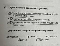 27. Coğrafi Keşiflerin sonuçlarıyla ilgi olarak;
Yeni ticaret yollarının bulunmasıyla Akdeniz limanla-
ri önemini yitirdi.
Kiliseye ve papalığa olan güven azaldı.
Keşfedilen yerlerin değerli madenleri Avrupa'ya ta-
şındı. Co
yargılarından hangileri hangilerine ulaşılabilir?
(C) Yalnız III
LA) Yalnız I
ve Il
B) Yalnız II
E II ve III