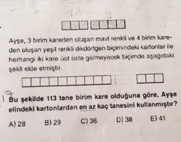 Ayşe, 3 birim kareden oluşan mavi renkli ve 4 birim kare-
den oluşan yeşil renkli dikdörtgen biçimindeki kartonlar ile
herhangi iki kare üst üste gelmeyecek biçimde aşağıdaki
şekli elde etmiştir.
Bu şekilde 113 tane birim kare olduğuna göre, Ayşe
elindeki kartonlardan en az kaç tanesini kullanmıştır?
A) 28
B) 29
C) 36
E) 41
D) 38