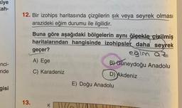 kiye
kah-
nci-
nde
gisi
12. Bir izohips haritasında çizgilerin sık veya seyrek olması
arazideki eğim durumu ile ilgilidir.
13.
Buna göre aşağıdaki bölgelerin aynı ölçekle çizilmiş
haritalarından hangisinde izohipsler daha seyrek
geçer?
eğim az
B) Güneydoğu Anadolu
D) Akdeniz
A) Ege
C) Karadeniz
E) Doğu Anadolu