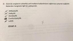 3) Gümrük vergilerini yükseltip yerli malların kullanılmasını sağlamaya çalışmak aşağıdaki
ilkelerden hangisiyle ilgili bir yaklaşımdır.
a. Milliyetçilik
b. Halkçılık
e Devletçilik
d Cumhuriyetçilik
Laiklik
CEVAP: D
+