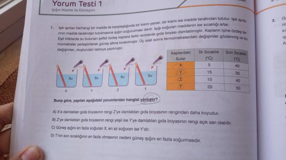 Yorum Testi 1
Işığın Madde İle Etkileşimi
1.
Işık ışınları herhangi bir madde ile karşılaştığında bir kısmı yansır, bir kısmı ise madde tarafından tutulur. Işık ışınla
Eşit miktarda su bulunan şeffaf özdeş kaplara farklı renklerde gida boyası damlatılmıştı