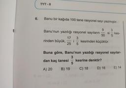 6.
TYT-8
Banu bir kağıda 100 tane rasyonel sayı yazmıştır.
9
3
Banu'nun yazdığı rasyonel sayıların si kes-
50 5
rinden büyük,
17
25
i
-
3
5
-
5
Buna göre, Banu'nun yazdığı rasyonel sayılar-
3
dan kaç tanesi kesrine denktir?
A) 20 B) 19
C) 18D) 16
kesrinden küçüktür.
E) 14