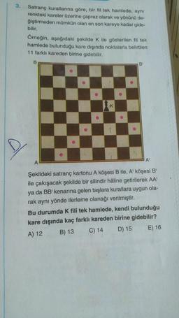 3.
Satranç kurallarına göre, bir fil tek hamlede, aynı
renkteki kareler üzerine çapraz olarak ve yönünü de-
ğiştirmeden mümkün olan en son kareye kadar gide-
bilir.
Örneğin, aşağıdaki şekilde K ile gösterilen fil tek
hamlede bulunduğu kare dışında noktalarla belirtilen
11 farklı kareden birine gidebilir.
B
A
●
27
Ⓡ
K
1
●
B
A
Şekildeki satranç kartonu A köşesi B ile, A' köşesi B
ile çakışacak şekilde bir silindir hâline getirilerek AA'
ya da BB' kenarına gelen taşlara kurallara uygun ola-
rak aynı yönde ilerleme olanağı verilmiştir.
Bu durumda K fili tek hamlede, kendi bulunduğu
kare dışında kaç farklı kareden birine gidebilir?
A) 12
B) 13
C) 14
D) 15
E) 16