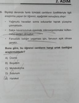 0. Biyoloji dersinde farklı türkdeki canlıların özellikleriyle ilgili
araştırma yapan bir öğrenci, aşağıdaki sonuçlara ulaşır:
2. ADIM
Yağmurlu havadan sonra solucanlar toprak yüzeyine
çıkmaktadır.
Salça kavanozunun üzerinde mikroorgonizmalar küflen-
meye neden olmuştur.
(2)
Fanustaki balığın yaşaması için, fanusun açık olması
gerekir,
Buna göre, bu öğrenci canlıların hangi ortak özelliğini
araştırmaktadır?
A) Üreme
B) Boşaltím
C) Metabolizma
D) Solunum
Hareket