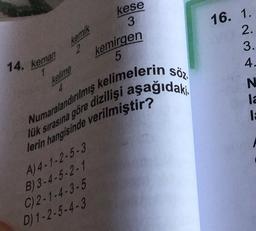 14. keman
kemik
2
1
kelime
kemirgen
5
Numaralandırılmış kelimelerin söz
lük sırasına göre dizilışı aşağıdaki.
lerin hangisinde verilmiştir?
A) 4-1-2-5-3
B)3-4-5-2-1
C) 2-1-4-3-5
kese
3
D) 1-2-5-4-3
16. 1.
2.
3.
4.
N
la
la