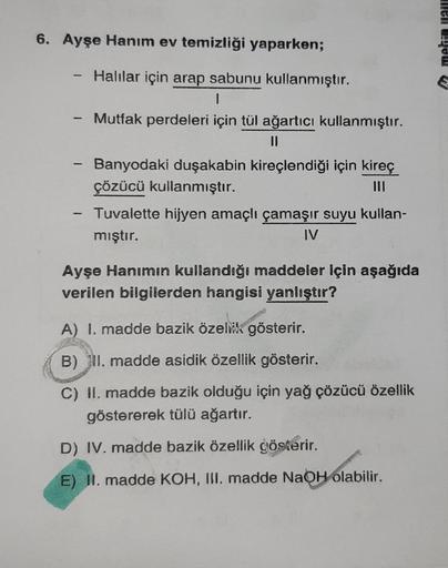 6. Ayşe Hanım ev temizliği yaparken;
Halılar için arap sabunu kullanmıştır.
1
Mutfak perdeleri için tül ağartıcı kullanmıştır.
||
-
1
-
Banyodaki duşakabin kireçlendiği için kireç
çözücü kullanmıştır.
Tuvalette hijyen amaçlı çamaşır suyu kullan-
mıştır.
IV