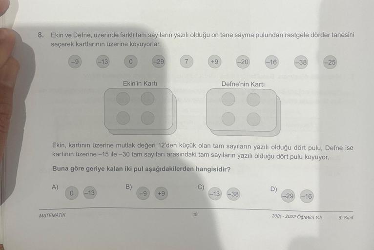 8. Ekin ve Defne, üzerinde farklı tam sayıların yazılı olduğu on tane sayma pulundan rastgele dörder tanesini
seçerek kartlarının üzerine koyuyorlar.
A)
-9
MATEMATİK
0
-13
-13
0
-29
Ekin'in Kartı
B)
7
-9 +9
Ekin, kartının üzerine mutlak değeri 12'den küçük