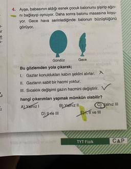 1-
ar
e
3
4. Ayşe, babasının aldığı esnek çocuk balonunu şişirip ağzı-
ni bağlayıp oynuyor. Daha sonra balonu masasına koyu-
yor. Gece hava serinlediğinde balonun büzüştüğünü
görüyor.
Gündüz
Gece
Bu gözlemden yola çıkarak;
I. Gazlar konuldukları kabın şeklini alırlar. X
II. Gazların sabit bir hacmi yoktur.
III. Sıcaklık değişimi gazın hacmini değiştirir.
hangi çıkarımları yapmak mümkün olabilir?
A) Yalnız I
B) Yalnız II
D) Ive III
EH, II ve III
TYT Fizik
SPA
C)Yalnız III
CAP