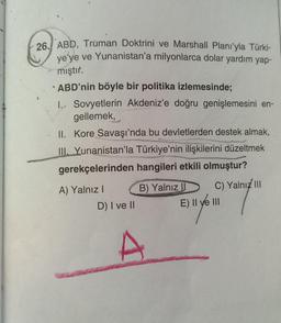 26. ABD, Truman Doktrini ve Marshall Planı'yla Türki-
ye'ye ve Yunanistan'a milyonlarca dolar yardım yap-
mıştır.
ABD'nin böyle bir politika izlemesinde;
1. Sovyetlerin Akdeniz'e doğru genişlemesini en-
gellemek,
II. Kore Savaşı'nda bu devletlerden destek almak,
III. Yunanistan'la Türkiye'nin ilişkilerini düzeltmek
gerekçelerinden hangileri etkili olmuştur?
B) Yalnız
A) Yalnız I
D) I ve II
C) Yalnız III
E) II ve III