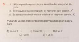 5. I. İki irrasyonel sayının çarpımı kesinlikle bir irrasyonel sa-
yıdır.
II. İki irrasyonel sayının toplamı bir rasyonel sayı olabilir.
III. İki tamsayının birbirine oranı daima bir rasyonel sayıdır. X
Yukarıda verilen ifadelerden hangisi veya hangileri doğru-
dur?
Yalnız I
1 I ve III
B) Yalnız II
C) I ve II
E) II ve III