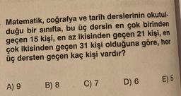 Matematik, coğrafya ve tarih derslerinin okutul-
duğu bir sınıfta, bu üç dersin en çok birinden
geçen 15 kişi, en az ikisinden geçen 21 kişi, en
çok ikisinden geçen 31 kişi olduğuna göre, her
üç dersten geçen kaç kişi vardır?
A) 9
B) 8
C) 7
D) 6
E) 5