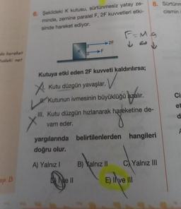 da hareket
tudoki net
ap: B
6. Şekildeki K kutusu, sürtünmesiz yatay ze-
minde, zemine paralel F, 2F kuvvetleri etki-
sinde hareket ediyor.
K
F
2F
Kutuya etki eden 2F kuvveti kaldırılırsa;
X.
Dve Il
Kutu düzgün yavaşlar.
Kutunun ivmesinin büyüklüğü azalır.
F=Mg
Jed
L.
III. Kutu düzgün hızlanarak hareketine de-
vam eder.
B) Xalnız II
8. Sürtünm
cismin
yargılarında belirtilenlerden hangileri
doğru olur.
A) Yalnız I
C)Yalnız III
E) II ve III
Ci-
et
d
F