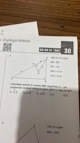 ^
1: @yksyardimcin
030
5.
4.
H
BÖLÜM 01 Test 30
.
B
ABC bir dik üçgen
ABL BC
DH LAC
|AH| = 4 cm
|CH| = 6 cm
Yukarıdaki şekilde D noktası ABC üçgeninin iç təğet
çemberinin merkezi olduğuna göre, |AD| = x kaç cm dir?
A) 3√2
B) 2√5 C) 2√6
D) 5
E) 6
ABC bir üçgen
|BD| = |AC|
f