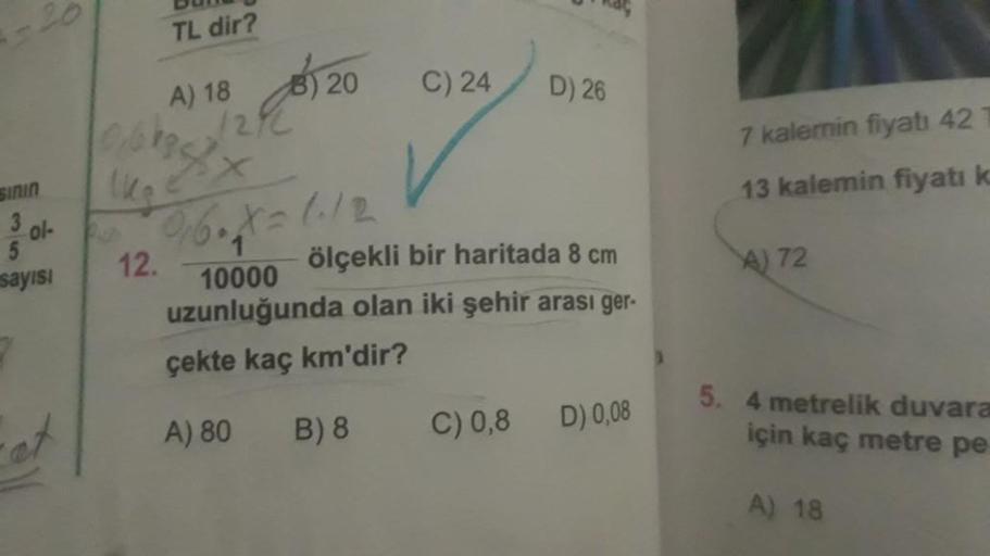 -20
TL dir?
et
A) 18
12/2
0bb3/7
1kg
x
) 20
Sinin
3
ol- 2016. X=1.12
5
sayısı
12.
C) 24
D) 26
ölçekli bir haritada 8 cm
10000
uzunluğunda olan iki şehir arası ger-
çekte kaç km'dir?
A) 80
B) 8
C) 0,8
D) 0,08
7 kalemin fiyatı 42
13 kalemin fiyatı k
A) 72
5.