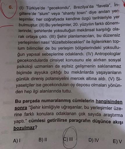 6.
(1) Türkiye'de "gecekondu", Brezilya'da "favela", İn-
giltere'de "slum" veya "shanty town" diye anılan yer-
leşimler, her coğrafyada kendine özgü tarihleriyle yer
bulmuştur. (II) Bu yerleşimler, 20. yüzyılın farklı dönem-
lerinde, şehirlerde yoksulluğun