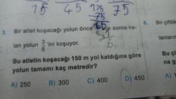 3.
15 45 135
45 136 75
75
Bir atlet koşacağı yolun önce
3
lan yolun 'ini koşuyor.
5
sonra ka-
6₁
Bu atletin koşacağı 150 m yol kaldığına göre
yolun tamamı kaç metredir?
A) 250
B) 300
C) 400
6.
D) 450
Bir çiftlik
lanlarım
Bu çi
na g
A) 1