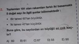 2.
Toplamları 191 olan rakamları farklı iki basamaklı
5 doğal sayı ile ilgili şunlar bilinmektedir:
Bir tanesi 60'tan büyüktür.
• İki tanesi 40'tan küçüktür.
Buna göre, bu sayılardan en büyüğü en çok kaç-
tır?
A) 60
B) 61
C) 87
D) 88
E) 98
1
1