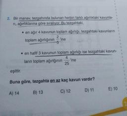 2. Bir manav, tezgahında bulunan herbiri farklı ağırlıktaki kavunla-
rı, ağırlıklarına göre sıralıyor. Bu tezgahtaki,
• en ağır 4 kavunun toplam ağırlığı, tezgahtaki kavunların
2
toplam ağırlığının
5
-'ine
'ine
B
H
eşittir.
Buna göre, tezgahta en az kaç kavun vardır?
A) 14
B) 13
D) 11
en hafif 3 kavunun toplam ağırlığı ise tezgahtaki kavun-
4
ların toplam ağırlğının
25
C) 12
B
11
1
E) 10
1
B
B
2