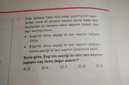 7.
Ezgi, tahtaya 1'den 15'e kadar yazılmış tam sayı-
lardan önce iki tanesini seçiyor sonra kalan tam
sayılardan iki tanesini daha seçerek toplam dört
sayı seçmiş oluyor.
• Ezgi'nin önce seçtiği iki tam sayının toplamı
13'tür.
Ezgi'nin önce seçtiği iki tam sayının çarpımı,
sonra seçtiği iki tam sayının çarpımına eşittir.
Buna göre, Ezgi'nin seçtiği bu dört tam sayının
toplamı kaç farklı değer alabilir?
A) 5
B) 6
C) 7
●
D) 8
E) 9