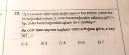 a
29. Üç basamaklı dört tane doğal sayının her birinin yüzler ba-
samağındaki rakam 3, onlar basamağındaki rakam a arttırı-
lip, birler basamağındaki rakam da 5 azaltılıyor.
Bu dört tane sayının toplamı 1300 arttığına göre, a kaç-
tır?
ZSSHA
A) 2
E) 7
B) 3
C) 4
D) 6