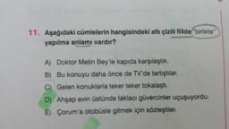 11. Aşağıdaki cümlelerin hangisindeki altı çizili fiilde "birlikte"
yapılma anlamı vardır?
A) Doktor Metin Bey'le kapıda karşılaştık.
B) Bu konuyu daha önce de TV'de tartıştılar.
C) Gelen konuklarla teker teker tokalaştı.
D) Ahşap evin üstünde taklacı güvercinler uçuşuyordu.
E) Çorum'a otobüsle gitmek için sözleştiler.