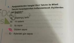 ne
5.
S
Aşağıdakilerden hangisi Hicri Takvim ile Miladi
Takvimi karşılaştırırken kullanılabilecek ölçütlerden
biri değildir?
DO
A) Başlangıç tarihi
B) Yıl sistemi
C) Ay sayısı
D) Gözlem sayısı
E) Aylardaki gün sayısı