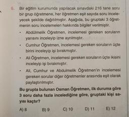 6. Bir eğitim kurumunda yapılacak sınavdaki 216 tane soru
bir grup öğretmene, her öğretmen eşit sayıda soru incele-
yecek şekilde dağıtılmıştır. Aşağıda, bu gruptaki 3 öğret-
menin soru incelemeleri hakkında bilgiler verilmiştir.
Abdülmelik Öğretmen, incelemesi gereken soruların
yarısını inceleyip izne ayrılmıştır.
Cumhur Öğretmen, incelemesi gereken soruların üçte
birini inceleyip işi bırakmıştır.
Ali Öğretmen, incelemesi gereken soruların üçte ikisini
inceleyip işi bırakmıştır.
Ali, Cumhur ve Abdulmelik Öğretmen'in incelemesi
gereken sorular diğer öğretmenler arasında eşit olarak
paylaştırılmıştır.
Bu grupta bulunan Osman Öğretmen, ilk duruma göre
3 soru daha fazla incelediğine göre, gruptaki kişi sa-
yısı kaçtır?
A) 8
B) 9
C) 10
D) 11
E) 12