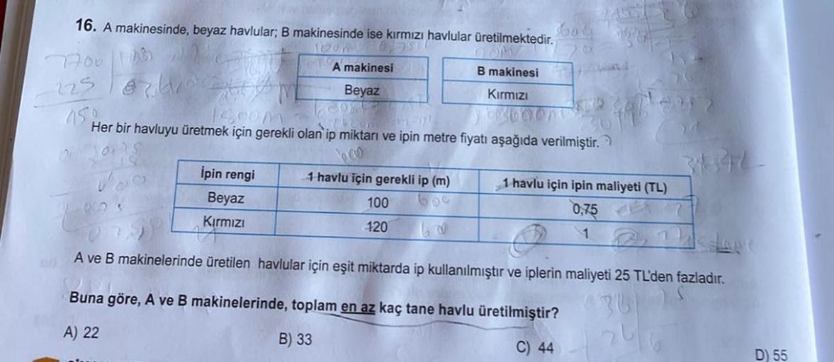 16. A makinesinde, beyaz havlular; B makinesinde ise kırmızı havlular üretilmektedir.
1951
7700 1082
225
07 A
A makinesi
Beyaz
İpin rengi
Beyaz
Kırmızı
B makinesi
Kırmızı
100
120
bod
450
1400M -
DOOR
Her bir havluyu üretmek için gerekli olan ip miktarı ve
