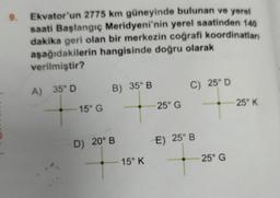 9. Ekvator'un 2775 km güneyinde bulunan ve yerel
saati Başlangıç Meridyeni'nin yerel saatinden 140
dakika geri olan bir merkezin coğrafi koordinatları
aşağıdakilerin hangisinde doğru olarak
verilmiştir?
A) 35° D
15° G
B) 35° B
D) 20° B
15° K
25° G
C) 25° D
E) 25° B
25° G
25° K