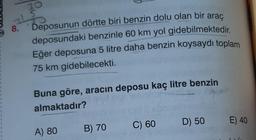 30
15
8.
Deposunun dörtte biri benzin dolu olan bir araç
deposundaki benzinle 60 km yol gidebilmektedir.
Eğer deposuna 5 litre daha benzin koysaydı toplam
75 km gidebilecekti.
Buna göre, aracın deposu kaç litre benzin
almaktadır?
A) 80
B) 70
C) 60
D) 50
E) 40