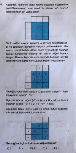 4. Aşağıdaki tablonun mavi renkle boyanan hücrelerine
pozitif tam sayılar, beyaz renkli hücrelerine de "+" ve "-"
işaretlerinden biri yazılacaktır.
Tablodaki bir sayının işaretini, o sayının bulunduğu sa-
tır ve sütundaki işaretlerin çarpımı belirlemektedir. Her
sayının işareti belirlendikten sonra aynı satırda bulunan
sayılar işaretleriyle toplanıp her satırın değeri hesap-
lanıyor. Benzer biçimde aynı sütunda bulunan sayılar
işaretleriyle toplanıp her sütunun değeri hesaplanıyor.
I
+
+ 5 4
27
+
+
5
Örneğin, yukarıdaki tabloda 10 sayısının işareti "-" iken
6 sayısının işareti "+"dır.
2
I
10 3
Üçüncü satırın değeri (-7) + (-1) + 6 = -2 ve birinci
sütunun değeri (+5) + (-2) + (-7)=-4 olur.
1
1 6
Aşağıdaki tablo, birinci satır ve birinci sütun değerleri
sıfır olacak biçimde doldurulacaktır.
+
6
4
3
Buna göre, üçüncü sütunun değeri kaçtır?
A) 5
B) 4
C) 3
D) 2
E) 1
044-7