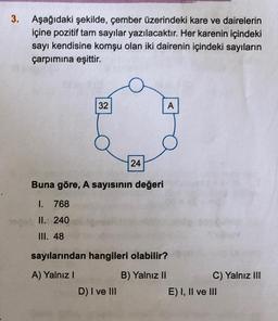 3.
Aşağıdaki şekilde, çember üzerindeki kare ve dairelerin
içine pozitif tam sayılar yazılacaktır. Her karenin içindeki
sayı kendisine komşu olan iki dairenin içindeki sayıların
çarpımına eşittir.
32
24
Buna göre, A sayısının değeri
1.
768
II. 240
III. 48
D) I ve III
A
sayılarından hangileri olabilir?
A) Yalnız I
B) Yalnız II
C) Yalnız III
E) I, II ve III