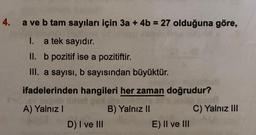 4. a ve b tam sayıları için 3a + 4b = 27 olduğuna göre,
I.
a tek sayıdır.
II. b pozitif ise a pozitiftir.
III. a sayısı, b sayısından büyüktür.
ifadelerinden hangileri her zaman doğrudur?
LEY 3004
A) Yalnız I
slitve
D) I ve III
B) Yalnız II
E) II ve III
C) Yalnız III