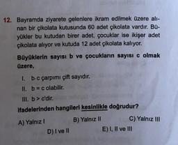 12. Bayramda ziyarete gelenlere ikram edilmek üzere alı-
nan bir çikolata kutusunda 60 adet çikolata vardır. Bü-
yükler bu kutudan birer adet, çocuklar ise ikişer adet
çikolata alıyor ve kutuda 12 adet çikolata kalıyor.
Büyüklerin sayısı b ve çocukların sayısı c olmak
üzere,
1. b.c çarpımı çift sayıdır.
II. b = c olabilir.
III. b> c'dir.
ifadelerinden hangileri kesinlikle doğrudur?
A) Yalnız I
B) Yalnız II
D) I ve II
C) Yalnız III
E) I, II ve III