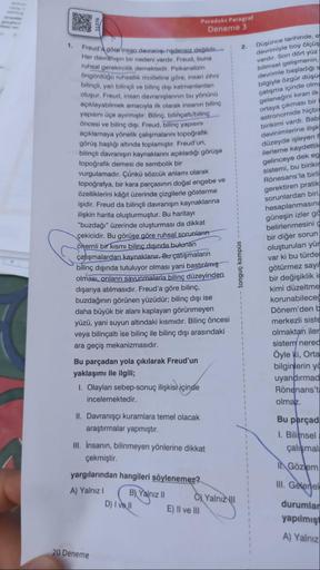 1.
51376
Freud'a göre insan davranışı nedensiz değildir.
Her davranışın bir nedeni vardır. Freud, buna
ruhsal gerekircilik demektedir. Psikanalizin
öngördüğü ruhsallık modeline göre, insan zihni
bilinçli, yanı bilinçli ve bilinç dışı katmanlardan
oluşur, F