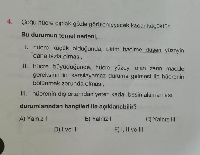 4.
Çoğu hücre çıplak gözle görülemeyecek kadar küçüktür.
Bu durumun temel nedeni,
1. hücre küçük olduğunda, birim hacime düşen yüzeyin
daha fazla olması,
II. hücre büyüdüğünde, hücre yüzeyi olan zarın madde
gereksinimini karşılayamaz duruma gelmesi ile hüc