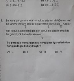 A) (:) (...) (?) (₁)
C) (.) (!) (.) (;)
1
5. Bir kara parçasının kita mı yoksa ada mı olduğunun net
bir tanımı yoktur? Tek bir ölçüt vardır: Büyüklük... Adalar
I
||
çok küçük olabildikleri gibi çok büyük de olabilir ama kıta-
lar çok büyük hatta devasa olur!
IV
D) (:) (...) (.) (.)
Bu parçada numaralanmış noktalama işaretlerinden
hangisi doğru kullanılmıştır?
A) I.
B) II.
C) III.
D) IV.