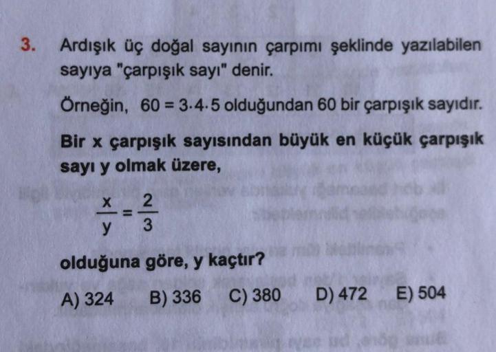 3. Ardışık üç doğal sayının çarpımı şeklinde yazılabilen
sayıya "çarpışık sayı" denir.
Örneğin, 60 = 3.4.5 olduğundan 60 bir çarpışık sayıdır.
Bir x çarpışık sayısından büyük en küçük çarpışık
sayı y olmak üzere,
×|>
2
- 3/
olduğuna göre, y kaçtır?
A) 324
