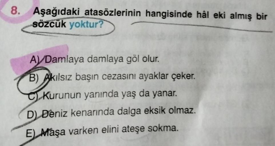 8. Aşağıdaki atasözlerinin hangisinde hâl eki almış bir
sözcük yoktur?
A) /Damlaya damlaya göl olur.
B) Akılsız başın cezasını ayaklar çeker.
Kurunun yanında yaş da yanar.
D) Deniz kenarında dalga eksik olmaz.
E) Maşa varken elini ateşe sokma.