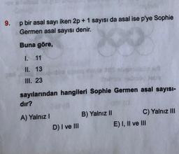 9. p bir asal sayı iken 2p + 1 sayısı da asal ise p'ye Sophie
Germen asal sayısı denir.
Buna göre,
9
1. 11
II. 13
III. 23
sayılarından hangileri Sophie Germen asal sayısı-
dır?
A) Yalnız I
D) I ve III
B) Yalnız II
C) Yalnız III
E) I, II ve III