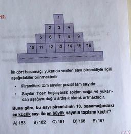 12.
LO
2
6
1
3 4
7
8 9
10 11 12 13 14 15 16
İlk dört basamağı yukarıda verilen sayı piramidiyle ilgili
aşağıdakiler bilinmektedir.
Piramitteki tüm sayılar pozitif tam sayıdır.
Sayılar 1'den başlayarak soldan sağa ve yukarı-
dan aşağıya doğru ardışık olarak artmaktadır.
Buna göre, bu sayı piramidinin 10. basamağındaki
en küçük sayı ile en büyük sayının toplamı kaçtır?
A) 183
B) 182 C) 181
D) 168
E) 167